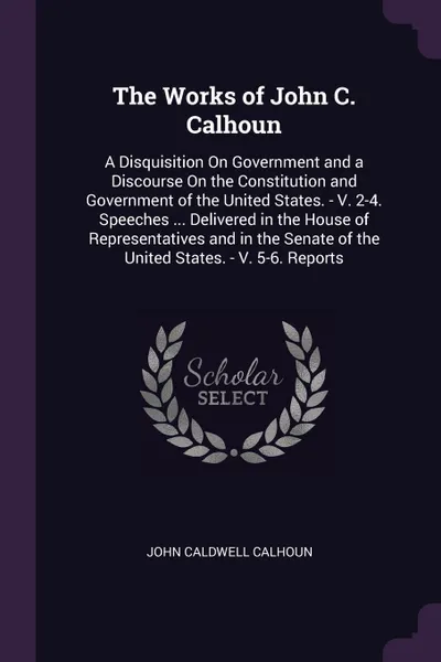 Обложка книги The Works of John C. Calhoun. A Disquisition On Government and a Discourse On the Constitution and Government of the United States. - V. 2-4. Speeches ... Delivered in the House of Representatives and in the Senate of the United States. - V. 5-6. ..., John Caldwell Calhoun