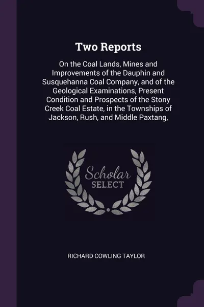 Обложка книги Two Reports. On the Coal Lands, Mines and Improvements of the Dauphin and Susquehanna Coal Company, and of the Geological Examinations, Present Condition and Prospects of the Stony Creek Coal Estate, in the Townships of Jackson, Rush, and Middle P..., Richard Cowling Taylor