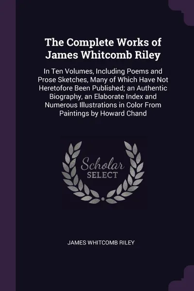 Обложка книги The Complete Works of James Whitcomb Riley. In Ten Volumes, Including Poems and Prose Sketches, Many of Which Have Not Heretofore Been Published; an Authentic Biography, an Elaborate Index and Numerous Illustrations in Color From Paintings by Howa..., James Whitcomb Riley