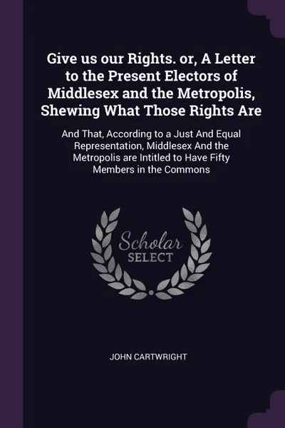 Обложка книги Give us our Rights. or, A Letter to the Present Electors of Middlesex and the Metropolis, Shewing What Those Rights Are. And That, According to a Just And Equal Representation, Middlesex And the Metropolis are Intitled to Have Fifty Members in the..., John Cartwright