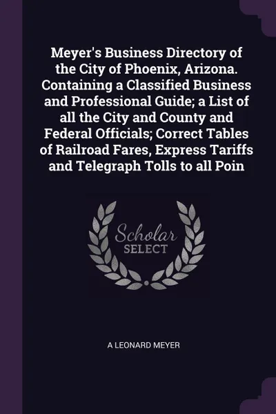 Обложка книги Meyer's Business Directory of the City of Phoenix, Arizona. Containing a Classified Business and Professional Guide; a List of all the City and County and Federal Officials; Correct Tables of Railroad Fares, Express Tariffs and Telegraph Tolls to ..., A Leonard Meyer