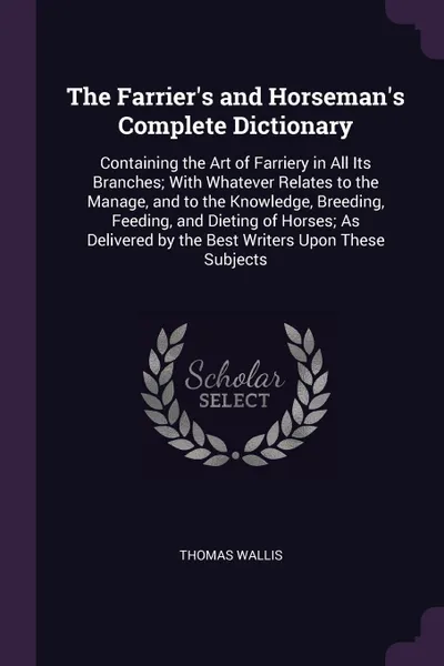 Обложка книги The Farrier's and Horseman's Complete Dictionary. Containing the Art of Farriery in All Its Branches; With Whatever Relates to the Manage, and to the Knowledge, Breeding, Feeding, and Dieting of Horses; As Delivered by the Best Writers Upon These ..., Thomas Wallis