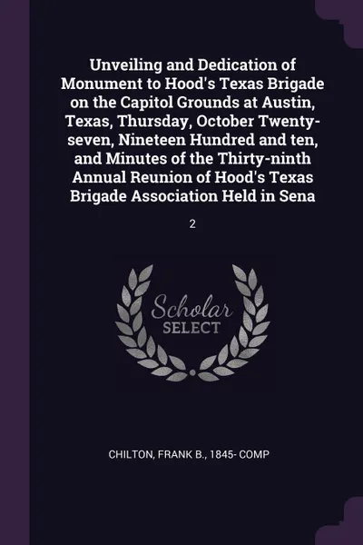 Обложка книги Unveiling and Dedication of Monument to Hood's Texas Brigade on the Capitol Grounds at Austin, Texas, Thursday, October Twenty-seven, Nineteen Hundred and ten, and Minutes of the Thirty-ninth Annual Reunion of Hood's Texas Brigade Association Held..., Frank B. Chilton