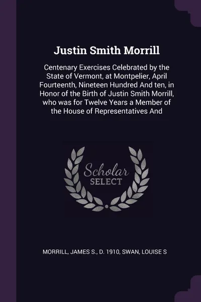 Обложка книги Justin Smith Morrill. Centenary Exercises Celebrated by the State of Vermont, at Montpelier, April Fourteenth, Nineteen Hundred And ten, in Honor of the Birth of Justin Smith Morrill, who was for Twelve Years a Member of the House of Representativ..., James S. Morrill, Louise S Swan