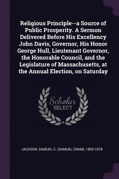 Обложка книги Religious Principle--a Source of Public Prosperity. A Sermon Delivered Before His Excellency John Davis, Governor, His Honor George Hull, Lieutenant Governor, the Honorable Council, and the Legislature of Massachusetts, at the Annual Election, on ..., Samuel C. 1802-1878 Jackson