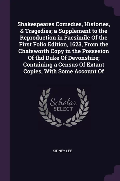 Обложка книги Shakespeares Comedies, Histories, & Tragedies; a Supplement to the Reproduction in Facsimile Of the First Folio Edition, 1623, From the Chatsworth Copy in the Possesion Of thd Duke Of Devonshire; Containing a Census Of Extant Copies, With Some Acc..., Sidney Lee