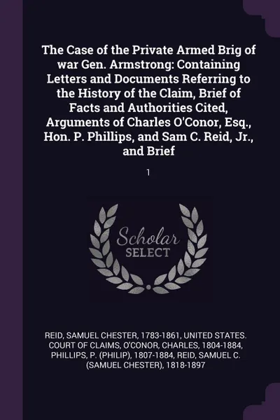 Обложка книги The Case of the Private Armed Brig of war Gen. Armstrong. Containing Letters and Documents Referring to the History of the Claim, Brief of Facts and Authorities Cited, Arguments of Charles O'Conor, Esq., Hon. P. Phillips, and Sam C. Reid, Jr., and..., Samuel Chester Reid, Charles O'Conor