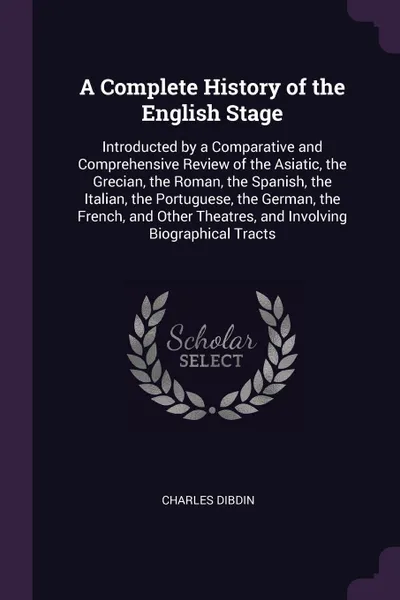 Обложка книги A Complete History of the English Stage. Introducted by a Comparative and Comprehensive Review of the Asiatic, the Grecian, the Roman, the Spanish, the Italian, the Portuguese, the German, the French, and Other Theatres, and Involving Biographical..., Charles Dibdin