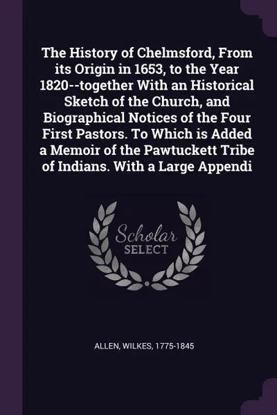 Обложка книги The History of Chelmsford, From its Origin in 1653, to the Year 1820--together With an Historical Sketch of the Church, and Biographical Notices of the Four First Pastors. To Which is Added a Memoir of the Pawtuckett Tribe of Indians. With a Large..., Wilkes Allen