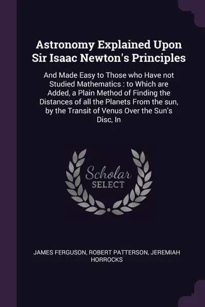 Обложка книги Astronomy Explained Upon Sir Isaac Newton's Principles. And Made Easy to Those who Have not Studied Mathematics : to Which are Added, a Plain Method of Finding the Distances of all the Planets From the sun, by the Transit of Venus Over the Sun's D..., James Ferguson, Robert Patterson, Jeremiah Horrocks