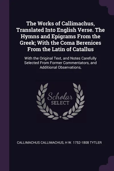 Обложка книги The Works of Callimachus, Translated Into English Verse. The Hymns and Epigrams From the Greek; With the Coma Berenices From the Latin of Catallus. With the Original Text, and Notes Carefully Selected From Former Commentators, and Additional Obser..., Callimachus Callimachus, H W. 1752-1808 Tytler