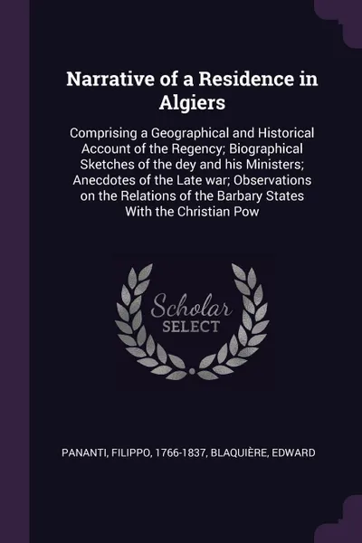 Обложка книги Narrative of a Residence in Algiers. Comprising a Geographical and Historical Account of the Regency; Biographical Sketches of the dey and his Ministers; Anecdotes of the Late war; Observations on the Relations of the Barbary States With the Chris..., Filippo Pananti, Edward Blaquière