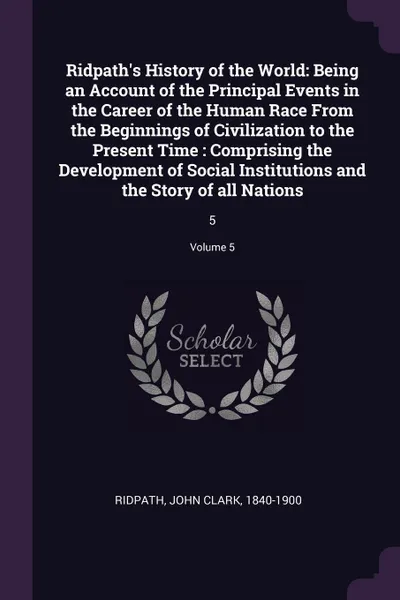 Обложка книги Ridpath's History of the World. Being an Account of the Principal Events in the Career of the Human Race From the Beginnings of Civilization to the Present Time : Comprising the Development of Social Institutions and the Story of all Nations: 5; V..., John Clark Ridpath