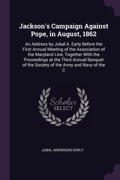 Обложка книги Jackson's Campaign Against Pope, in August, 1862. An Address by Jubal A. Early Before the First Annual Meeting of the Association of the Maryland Line, Together With the Proceedings at the Third Annual Banquet of the Society of the Army and Navy o..., Jubal Anderson Early