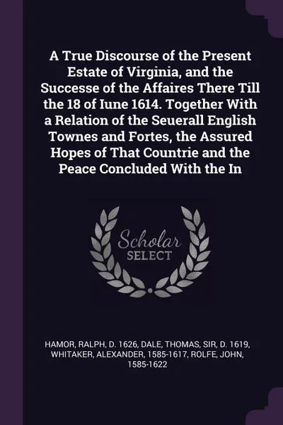 Обложка книги A True Discourse of the Present Estate of Virginia, and the Successe of the Affaires There Till the 18 of Iune 1614. Together With a Relation of the Seuerall English Townes and Fortes, the Assured Hopes of That Countrie and the Peace Concluded Wit..., Ralph Hamor, Thomas Dale, Alexander Whitaker