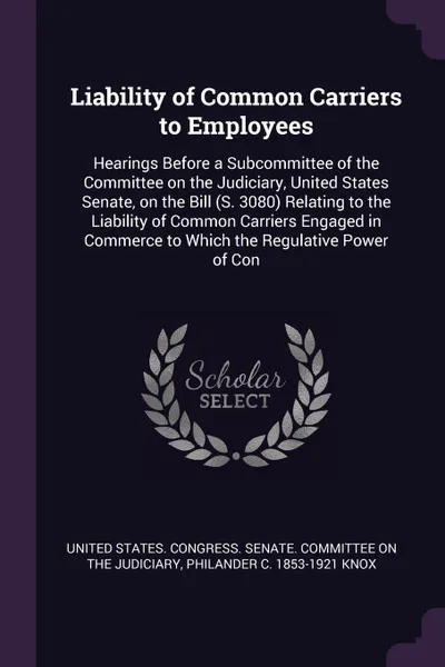 Обложка книги Liability of Common Carriers to Employees. Hearings Before a Subcommittee of the Committee on the Judiciary, United States Senate, on the Bill (S. 3080) Relating to the Liability of Common Carriers Engaged in Commerce to Which the Regulative Power..., Philander C. 1853-1921 Knox