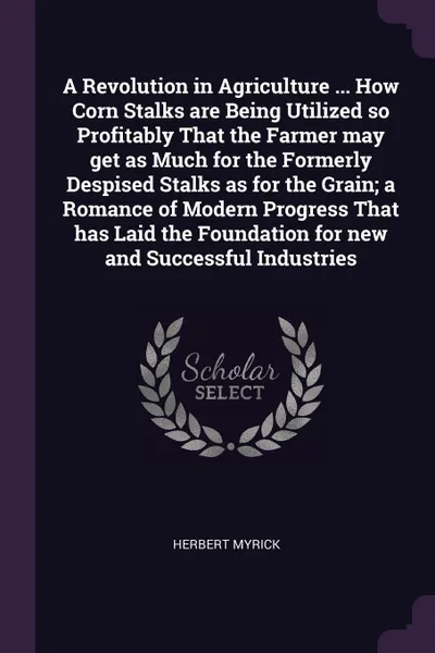 Обложка книги A Revolution in Agriculture ... How Corn Stalks are Being Utilized so Profitably That the Farmer may get as Much for the Formerly Despised Stalks as for the Grain; a Romance of Modern Progress That has Laid the Foundation for new and Successful In..., Herbert Myrick