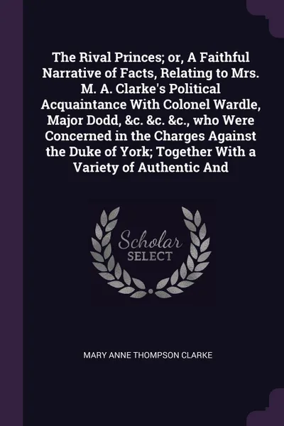 Обложка книги The Rival Princes; or, A Faithful Narrative of Facts, Relating to Mrs. M. A. Clarke's Political Acquaintance With Colonel Wardle, Major Dodd, &c. &c. &c., who Were Concerned in the Charges Against the Duke of York; Together With a Variety of Authe..., Mary Anne Thompson Clarke