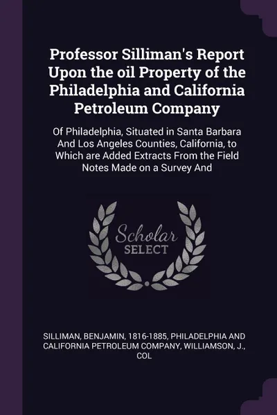 Обложка книги Professor Silliman's Report Upon the oil Property of the Philadelphia and California Petroleum Company. Of Philadelphia, Situated in Santa Barbara And Los Angeles Counties, California, to Which are Added Extracts From the Field Notes Made on a Sur..., Benjamin Silliman, J Williamson