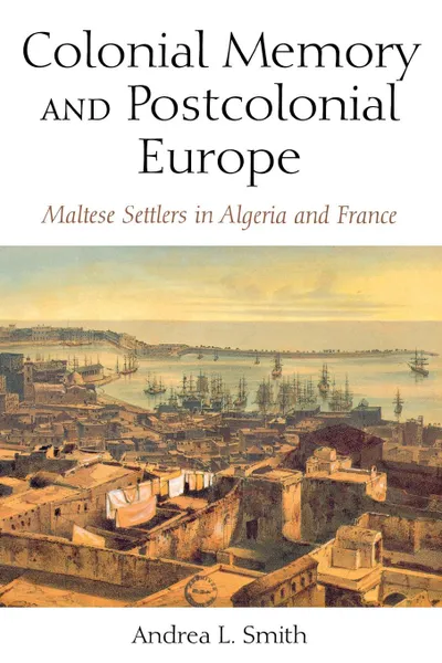 Обложка книги Colonial Memory and Postcolonial Europe. Maltese Settlers in Algeria and France, Andrea L. Smith