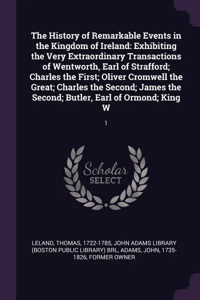 Обложка книги The History of Remarkable Events in the Kingdom of Ireland. Exhibiting the Very Extraordinary Transactions of Wentworth, Earl of Strafford; Charles the First; Oliver Cromwell the Great; Charles the Second; James the Second; Butler, Earl of Ormond;..., Thomas Leland, John Adams