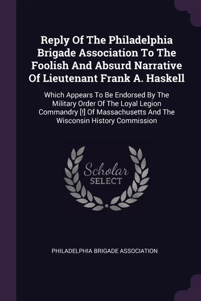 Обложка книги Reply Of The Philadelphia Brigade Association To The Foolish And Absurd Narrative Of Lieutenant Frank A. Haskell. Which Appears To Be Endorsed By The Military Order Of The Loyal Legion Commandry .!. Of Massachusetts And The Wisconsin History Commi..., Philadelphia Brigade Association