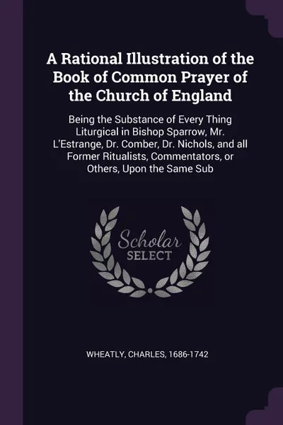 Обложка книги A Rational Illustration of the Book of Common Prayer of the Church of England. Being the Substance of Every Thing Liturgical in Bishop Sparrow, Mr. L'Estrange, Dr. Comber, Dr. Nichols, and all Former Ritualists, Commentators, or Others, Upon the S..., Charles Wheatly