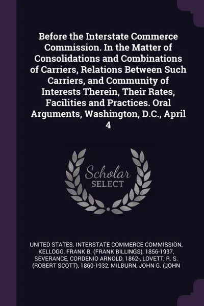 Обложка книги Before the Interstate Commerce Commission. In the Matter of Consolidations and Combinations of Carriers, Relations Between Such Carriers, and Community of Interests Therein, Their Rates, Facilities and Practices. Oral Arguments, Washington, D.C., ..., Frank B. 1856-1937 Kellogg, Cordenio Arnold Severance