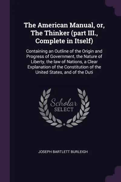 Обложка книги The American Manual, or, The Thinker (part III., Complete in Itself). Containing an Outline of the Origin and Progress of Government, the Nature of Liberty, the law of Nations, a Clear Explanation of the Constitution of the United States, and of t..., Joseph Bartlett Burleigh