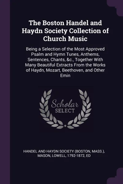 Обложка книги The Boston Handel and Haydn Society Collection of Church Music. Being a Selection of the Most Approved Psalm and Hymn Tunes, Anthems, Sentences, Chants, &c., Together With Many Beautiful Extracts From the Works of Haydn, Mozart, Beethoven, and Oth..., Lowell Mason