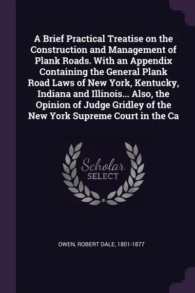 Обложка книги A Brief Practical Treatise on the Construction and Management of Plank Roads. With an Appendix Containing the General Plank Road Laws of New York, Kentucky, Indiana and Illinois... Also, the Opinion of Judge Gridley of the New York Supreme Court i..., Robert Dale Owen