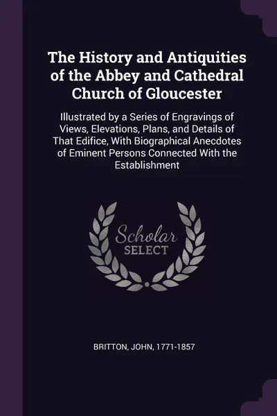 Обложка книги The History and Antiquities of the Abbey and Cathedral Church of Gloucester. Illustrated by a Series of Engravings of Views, Elevations, Plans, and Details of That Edifice, With Biographical Anecdotes of Eminent Persons Connected With the Establis..., John Britton