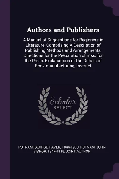 Обложка книги Authors and Publishers. A Manual of Suggestions for Beginners in Literature, Comprising A Description of Publishing Methods and Arrangements, Directions for the Preparation of mss. for the Press, Explanations of the Details of Book-manufacturing, ..., George Haven Putnam, John Bishop Putnam