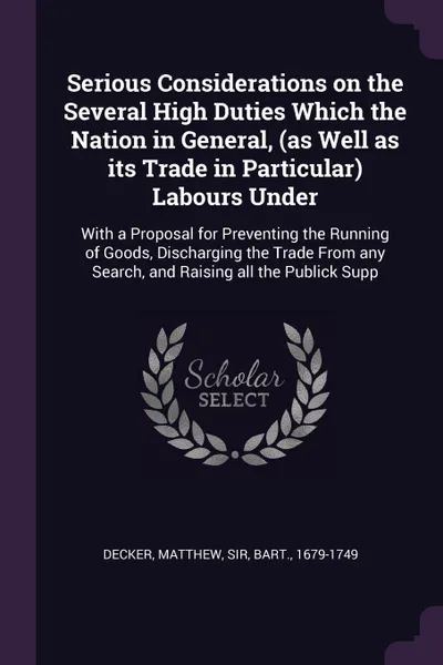 Обложка книги Serious Considerations on the Several High Duties Which the Nation in General, (as Well as its Trade in Particular) Labours Under. With a Proposal for Preventing the Running of Goods, Discharging the Trade From any Search, and Raising all the Publ..., Matthew Decker