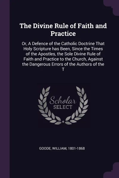 Обложка книги The Divine Rule of Faith and Practice. Or, A Defence of the Catholic Doctrine That Holy Scripture has Been, Since the Times of the Apostles, the Sole Divine Rule of Faith and Practice to the Church, Against the Dangerous Errors of the Authors of t..., William Goode