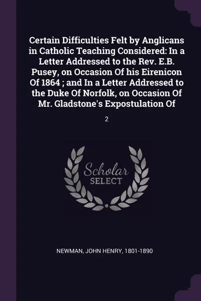 Обложка книги Certain Difficulties Felt by Anglicans in Catholic Teaching Considered. In a Letter Addressed to the Rev. E.B. Pusey, on Occasion Of his Eirenicon Of 1864 ; and In a Letter Addressed to the Duke Of Norfolk, on Occasion Of Mr. Gladstone's Expostula..., John Henry Newman