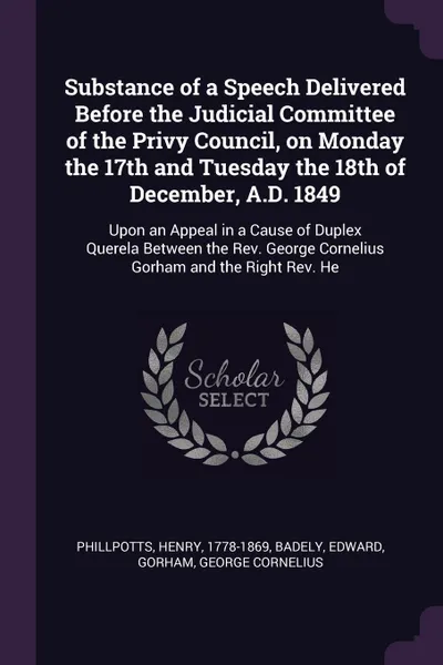 Обложка книги Substance of a Speech Delivered Before the Judicial Committee of the Privy Council, on Monday the 17th and Tuesday the 18th of December, A.D. 1849. Upon an Appeal in a Cause of Duplex Querela Between the Rev. George Cornelius Gorham and the Right ..., Henry Phillpotts, Edward Badely, George Cornelius Gorham