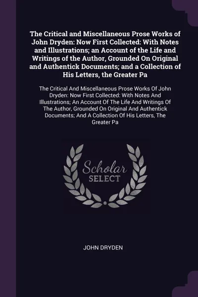 Обложка книги The Critical and Miscellaneous Prose Works of John Dryden. Now First Collected: With Notes and Illustrations; an Account of the Life and Writings of the Author, Grounded On Original and Authentick Documents; and a Collection of His Letters, the Gr..., John Dryden