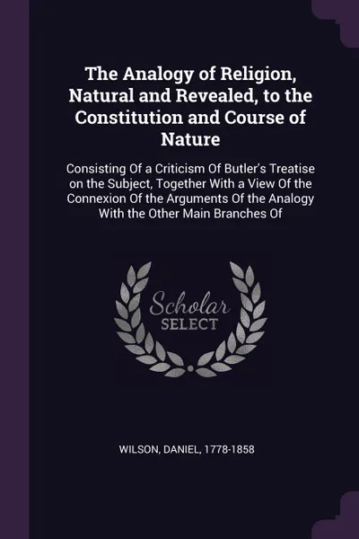 Обложка книги The Analogy of Religion, Natural and Revealed, to the Constitution and Course of Nature. Consisting Of a Criticism Of Butler's Treatise on the Subject, Together With a View Of the Connexion Of the Arguments Of the Analogy With the Other Main Branc..., Daniel Wilson