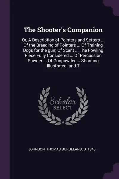 Обложка книги The Shooter's Companion. Or, A Description of Pointers and Setters ... Of the Breeding of Pointers ... Of Training Dogs for the gun; Of Scent ... The Fowling Piece Fully Considered ... Of Percussion Powder ... Of Gunpowder ... Shooting Illustrated..., Thomas Burgeland Johnson