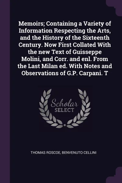 Обложка книги Memoirs; Containing a Variety of Information Respecting the Arts, and the History of the Sixteenth Century. Now First Collated With the new Text of Guisseppe Molini, and Corr. and enl. From the Last Milan ed. With Notes and Observations of G.P. Ca..., Thomas Roscoe, Benvenuto Cellini