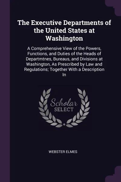 Обложка книги The Executive Departments of the United States at Washington. A Comprehensive View of the Powers, Functions, and Duties of the Heads of Departmtnes, Bureaus, and Divisions at Washington, As Prescribed by Law and Regulations; Together With a Descri..., Webster Elmes