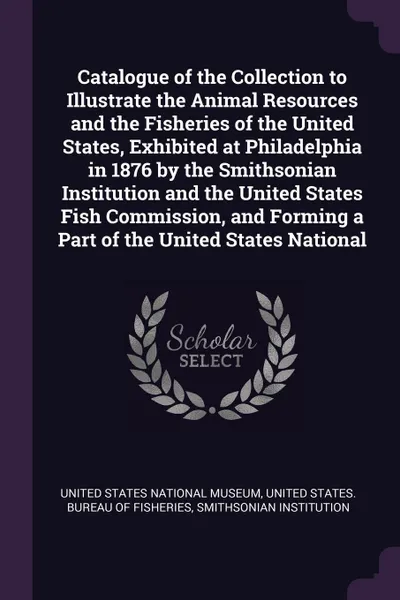 Обложка книги Catalogue of the Collection to Illustrate the Animal Resources and the Fisheries of the United States, Exhibited at Philadelphia in 1876 by the Smithsonian Institution and the United States Fish Commission, and Forming a Part of the United States ..., Smithsonian Institution