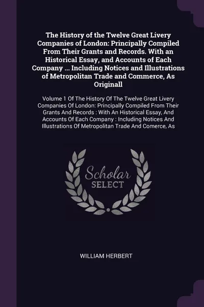 Обложка книги The History of the Twelve Great Livery Companies of London. Principally Compiled From Their Grants and Records. With an Historical Essay, and Accounts of Each Company ... Including Notices and Illustrations of Metropolitan Trade and Commerce, As O..., William Herbert