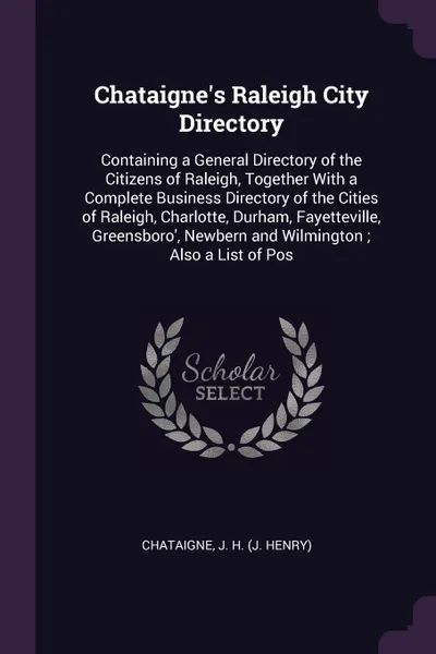 Обложка книги Chataigne's Raleigh City Directory. Containing a General Directory of the Citizens of Raleigh, Together With a Complete Business Directory of the Cities of Raleigh, Charlotte, Durham, Fayetteville, Greensboro', Newbern and Wilmington ; Also a List..., J H. Chataigne