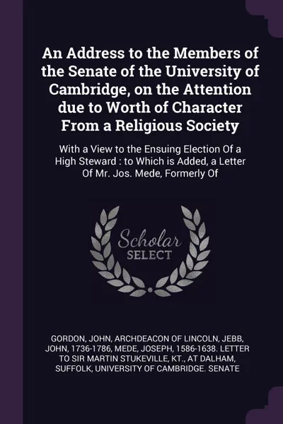 Обложка книги An Address to the Members of the Senate of the University of Cambridge, on the Attention due to Worth of Character From a Religious Society. With a View to the Ensuing Election Of a High Steward : to Which is Added, a Letter Of Mr. Jos. Mede, Form..., John Jebb