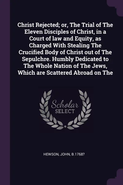 Обложка книги Christ Rejected; or, The Trial of The Eleven Disciples of Christ, in a Court of law and Equity, as Charged With Stealing The Crucified Body of Christ out of The Sepulchre. Humbly Dedicated to The Whole Nation of The Jews, Which are Scattered Abroa..., John Hewson