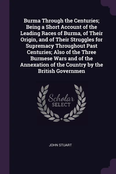 Обложка книги Burma Through the Centuries; Being a Short Account of the Leading Races of Burma, of Their Origin, and of Their Struggles for Supremacy Throughout Past Centuries; Also of the Three Burmese Wars and of the Annexation of the Country by the British G..., John Stuart