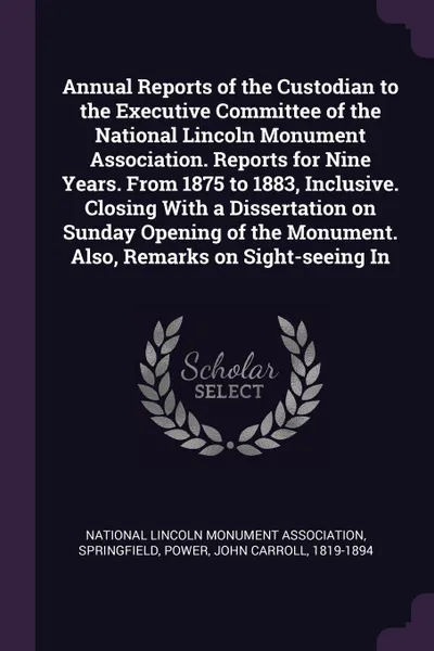 Обложка книги Annual Reports of the Custodian to the Executive Committee of the National Lincoln Monument Association. Reports for Nine Years. From 1875 to 1883, Inclusive. Closing With a Dissertation on Sunday Opening of the Monument. Also, Remarks on Sight-se..., John Carroll Power