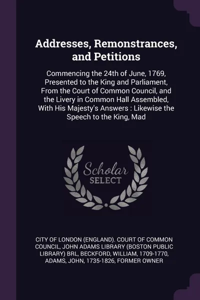 Обложка книги Addresses, Remonstrances, and Petitions. Commencing the 24th of June, 1769, Presented to the King and Parliament, From the Court of Common Council, and the Livery in Common Hall Assembled, With His Majesty's Answers : Likewise the Speech to the Ki..., William Beckford